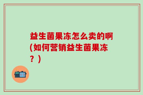 益生菌果冻怎么卖的啊(如何营销益生菌果冻?) 益生菌果冻怎么卖的啊(如何营销益生菌果冻?)