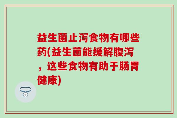益生菌止泻食物有哪些药(益生菌能缓解，这些食物有助于肠胃健康)