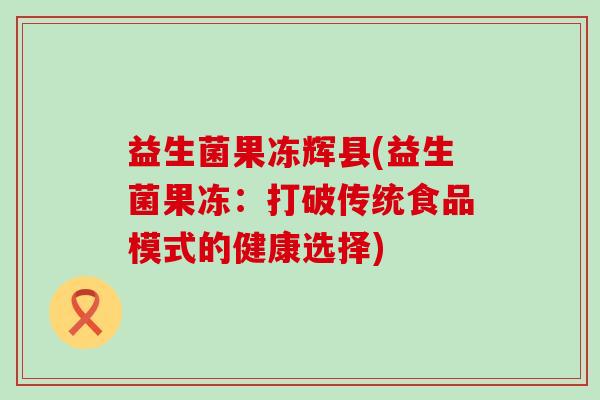 益生菌果冻辉县(益生菌果冻:打破传统食品模式的健康选择) 益生菌果冻辉县(益生菌果冻:打破传统食品模式的健康选择)