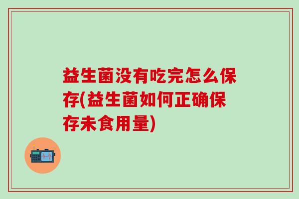 益生菌没有吃完怎么保存(益生菌如何正确保存未食用量)