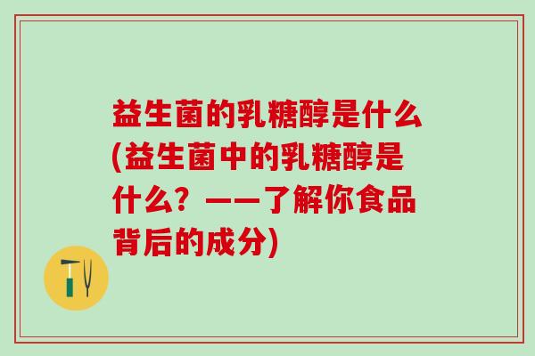 益生菌的乳糖醇是什么(益生菌中的乳糖醇是什么?——了解你食品背后的成分) 益生菌的乳糖醇是什么(益生菌中的乳糖醇是什么?——了解你食品背后的成分)