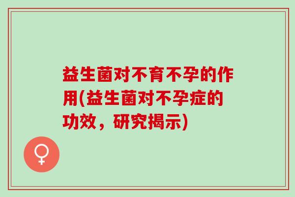 益生菌对不育不孕的作用(益生菌对不孕症的功效,研究揭示) 益生菌对不育不孕的作用(益生菌对不孕症的功效,研究揭示)
