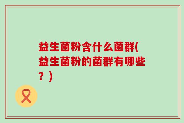 益生菌粉含什么菌群(益生菌粉的菌群有哪些?) 益生菌粉含什么菌群(益生菌粉的菌群有哪些?)