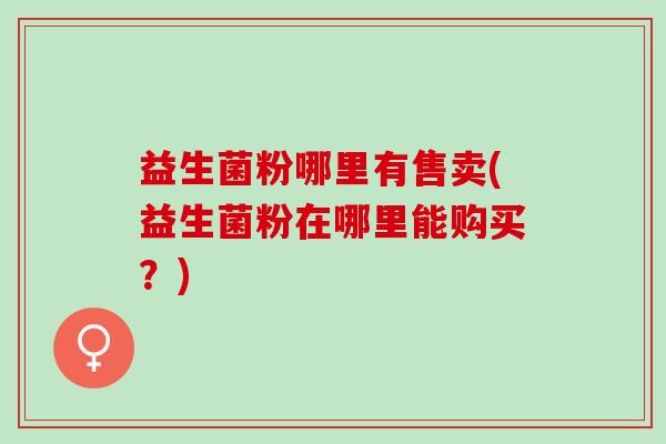 益生菌粉哪里有售卖(益生菌粉在哪里能购买？)