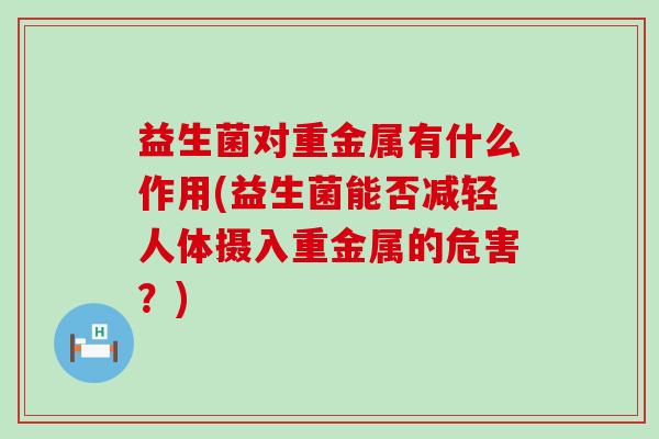 益生菌对重金属有什么作用(益生菌能否减轻人体摄入重金属的危害?) 益生菌对重金属有什么作用(益生菌能否减轻人体摄入重金属的危害?)