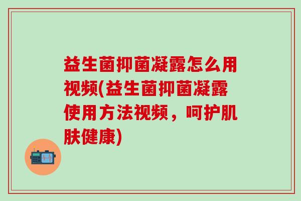益生菌抑菌凝露怎么用视频(益生菌抑菌凝露使用方法视频，呵护健康)
