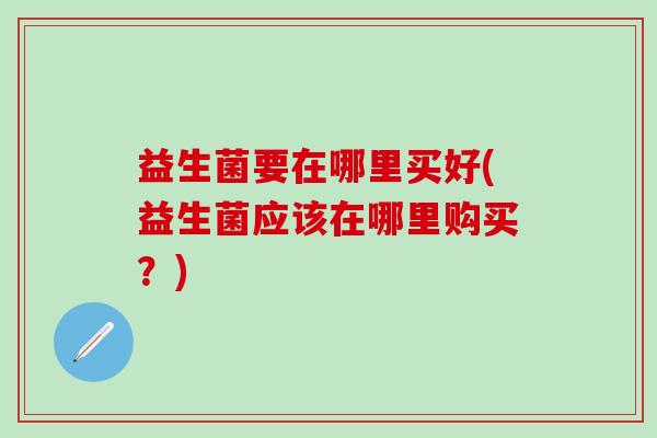 益生菌要在哪里买好(益生菌应该在哪里购买？)