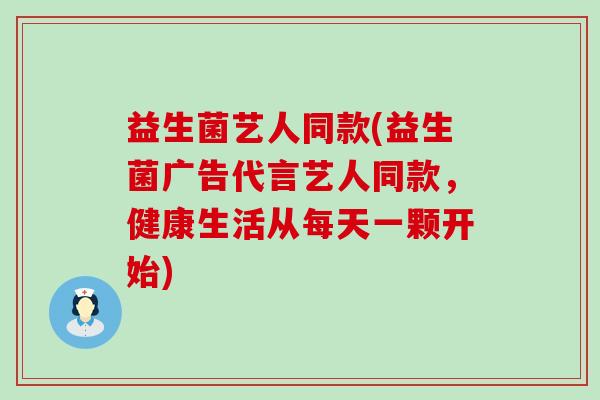 益生菌艺人同款(益生菌广告代言艺人同款，健康生活从每天一颗开始)