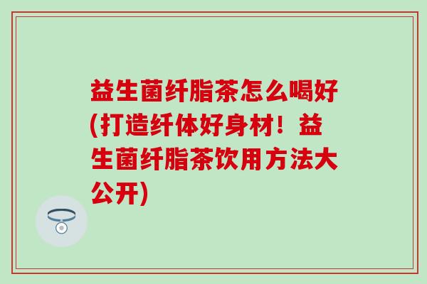 益生菌纤脂茶怎么喝好(打造纤体好身材!益生菌纤脂茶饮用方法大公开) 益生菌纤脂茶怎么喝好(打造纤体好身材!益生菌纤脂茶饮用方法大公开)