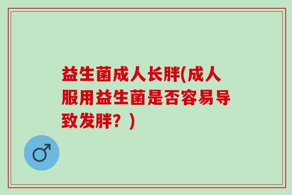 益生菌成人长胖(成人服用益生菌是否容易导致发胖?) 益生菌成人长胖(成人服用益生菌是否容易导致发胖?)