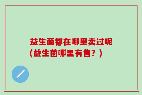 益生菌都在哪里卖过呢(益生菌哪里有售？)
