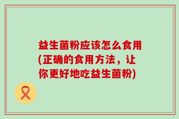 益生菌粉应该怎么食用(正确的食用方法,让你更好地吃益生菌粉) 益生菌粉应该怎么食用(正确的食用方法,让你更好地吃益生菌粉)