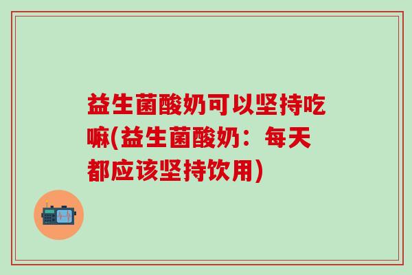 益生菌酸奶可以坚持吃嘛(益生菌酸奶：每天都应该坚持饮用)