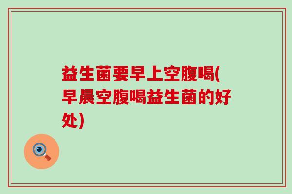 益生菌要早上空腹喝(早晨空腹喝益生菌的好处) 益生菌要早上空腹喝(早晨空腹喝益生菌的好处)