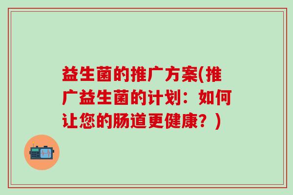 益生菌的推广方案(推广益生菌的计划:如何让您的肠道更健康?) 益生菌的推广方案(推广益生菌的计划:如何让您的肠道更健康?)