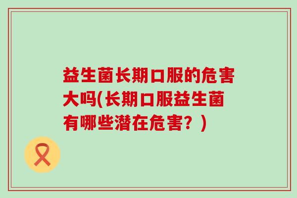 益生菌长期口服的危害大吗(长期口服益生菌有哪些潜在危害?) 益生菌长期口服的危害大吗(长期口服益生菌有哪些潜在危害?)