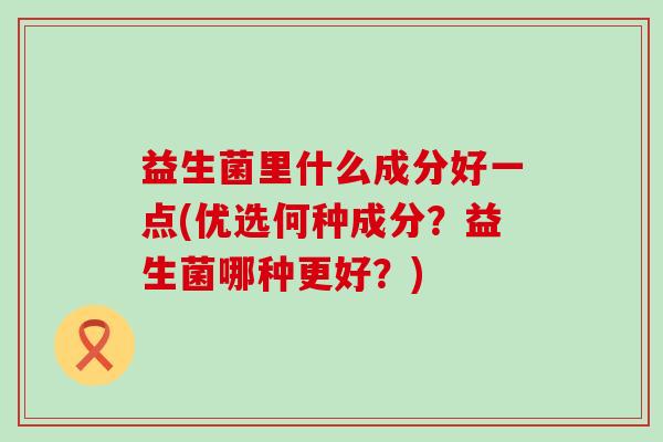 益生菌里什么成分好一点(优选何种成分？益生菌哪种更好？)