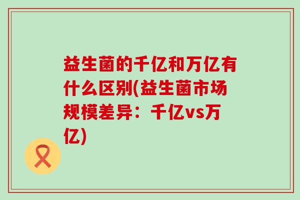 益生菌的千亿和万亿有什么区别(益生菌市场规模差异:千亿vs万亿) 益生菌的千亿和万亿有什么区别(益生菌市场规模差异:千亿vs万亿)