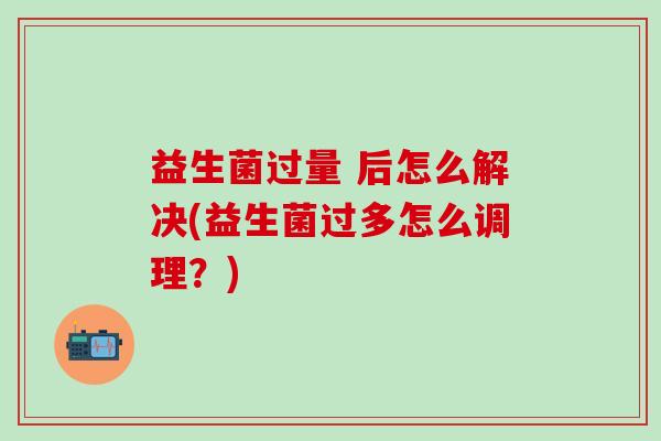 益生菌过量 后怎么解决(益生菌过多怎么调理？)