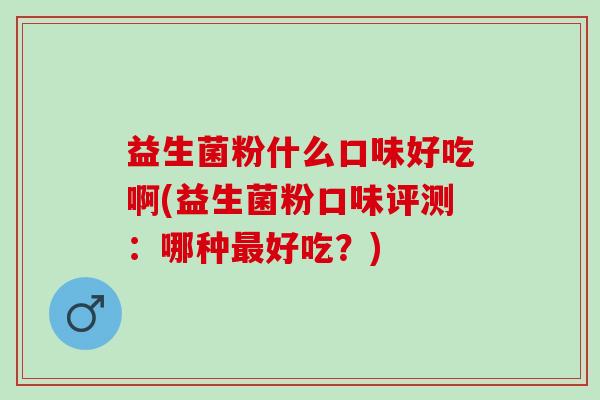 益生菌粉什么口味好吃啊(益生菌粉口味评测：哪种好吃？)