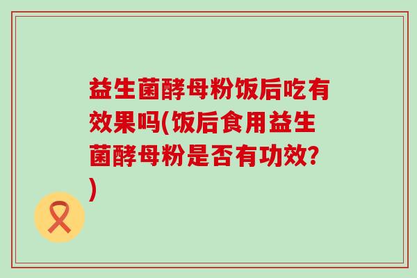 益生菌酵母粉饭后吃有效果吗(饭后食用益生菌酵母粉是否有功效?) 益生菌酵母粉饭后吃有效果吗(饭后食用益生菌酵母粉是否有功效?)