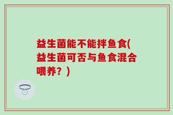 益生菌能不能拌鱼食(益生菌可否与鱼食混合喂养?) 益生菌能不能拌鱼食(益生菌可否与鱼食混合喂养?)
