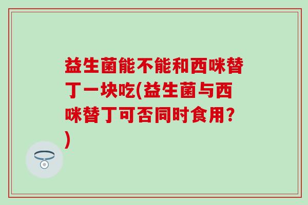 益生菌能不能和西咪替丁一块吃(益生菌与西咪替丁可否同时食用？)