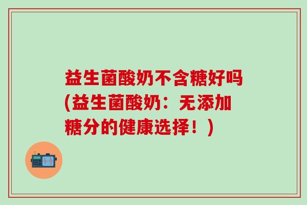 益生菌酸奶不含糖好吗(益生菌酸奶:无添加糖分的健康选择!) 益生菌酸奶不含糖好吗(益生菌酸奶:无添加糖分的健康选择!)