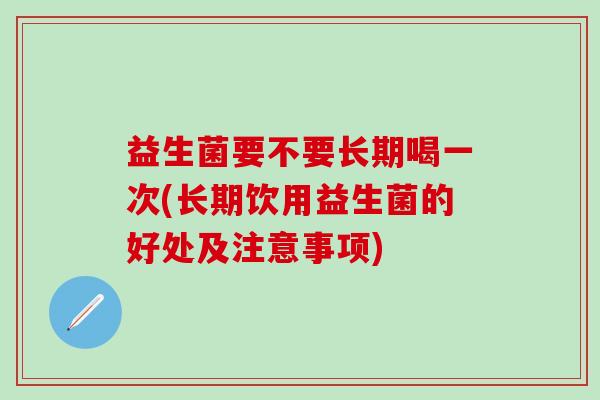 益生菌要不要长期喝一次(长期饮用益生菌的好处及注意事项) 益生菌要不要长期喝一次(长期饮用益生菌的好处及注意事项)