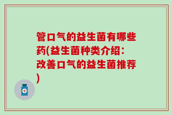 管口气的益生菌有哪些药(益生菌种类介绍：改善口气的益生菌推荐)