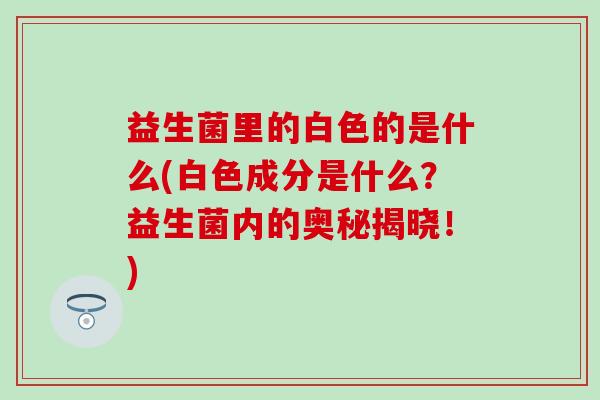 益生菌里的白色的是什么(白色成分是什么？益生菌内的奥秘揭晓！)