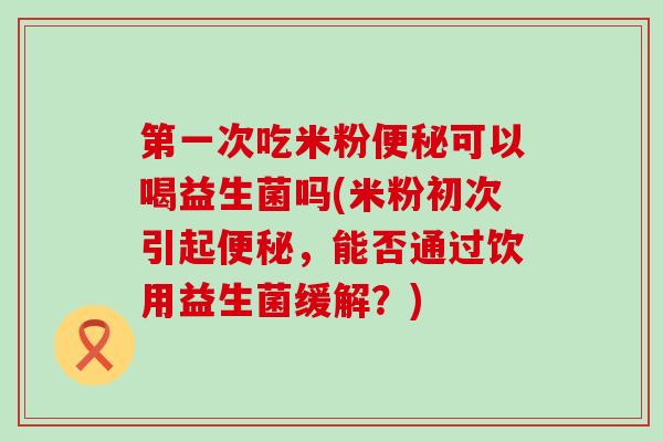第一次吃米粉可以喝益生菌吗(米粉初次引起，能否通过饮用益生菌缓解？)