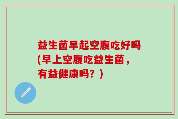 益生菌早起空腹吃好吗(早上空腹吃益生菌,有益健康吗?) 益生菌早起空腹吃好吗(早上空腹吃益生菌,有益健康吗?)