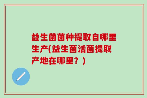 益生菌菌种提取自哪里生产(益生菌活菌提取产地在哪里?) 益生菌菌种提取自哪里生产(益生菌活菌提取产地在哪里?)