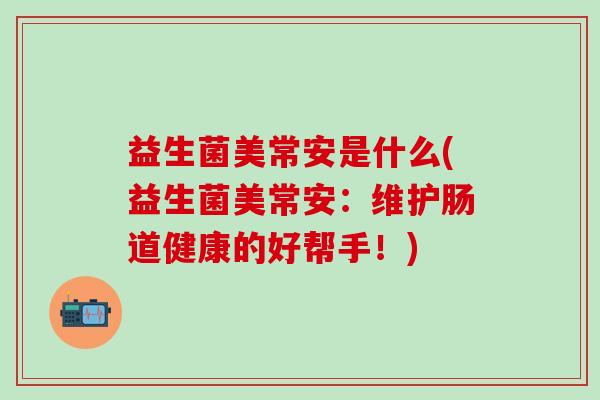 益生菌美常安是什么(益生菌美常安:维护肠道健康的好帮手!) 益生菌美常安是什么(益生菌美常安:维护肠道健康的好帮手!)