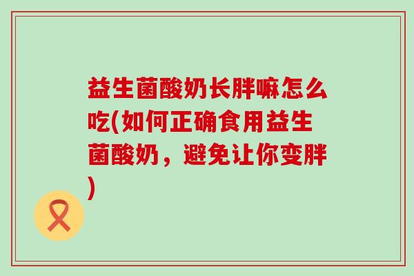 益生菌酸奶长胖嘛怎么吃(如何正确食用益生菌酸奶,避免让你变胖) 益生菌酸奶长胖嘛怎么吃(如何正确食用益生菌酸奶,避免让你变胖)