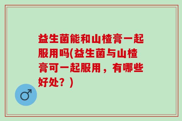 益生菌能和山楂膏一起服用吗(益生菌与山楂膏可一起服用,有哪些好处?) 益生菌能和山楂膏一起服用吗(益生菌与山楂膏可一起服用,有哪些好处?)