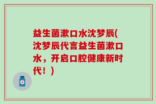 益生菌漱口水沈梦辰(沈梦辰代言益生菌漱口水,开启口腔健康新时代!) 益生菌漱口水沈梦辰(沈梦辰代言益生菌漱口水,开启口腔健康新时代!)