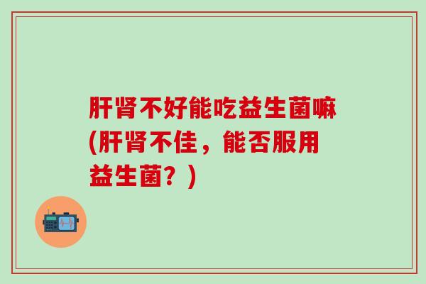 不好能吃益生菌嘛(不佳,能否服用益生菌?) 不好能吃益生菌嘛(不佳,能否服用益生菌?)