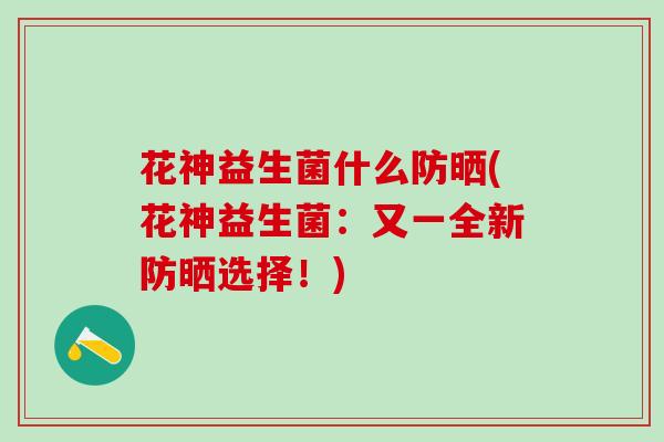 花神益生菌什么防晒(花神益生菌:又一全新防晒选择!) 花神益生菌什么防晒(花神益生菌:又一全新防晒选择!)