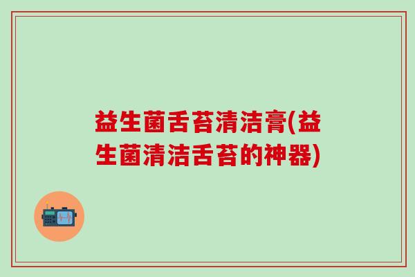 益生菌舌苔清洁膏(益生菌清洁舌苔的神器) 益生菌舌苔清洁膏(益生菌清洁舌苔的神器)