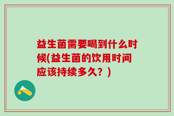益生菌需要喝到什么时候(益生菌的饮用时间应该持续多久?) 益生菌需要喝到什么时候(益生菌的饮用时间应该持续多久?)