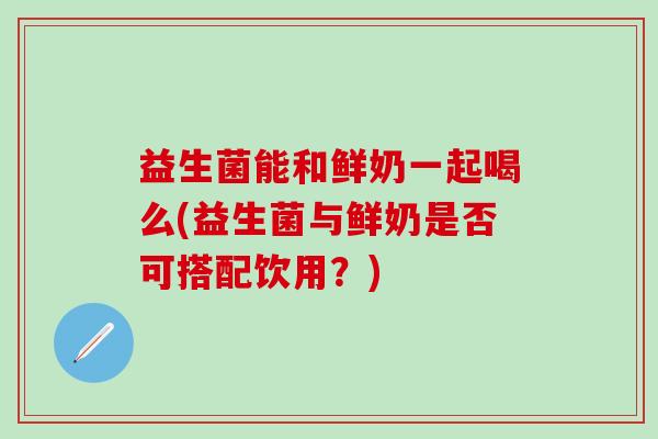 益生菌能和鲜奶一起喝么(益生菌与鲜奶是否可搭配饮用?) 益生菌能和鲜奶一起喝么(益生菌与鲜奶是否可搭配饮用?)