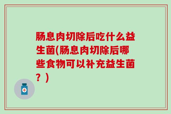 肠息肉切除后吃什么益生菌(肠息肉切除后哪些食物可以补充益生菌?) 肠息肉切除后吃什么益生菌(肠息肉切除后哪些食物可以补充益生菌?)