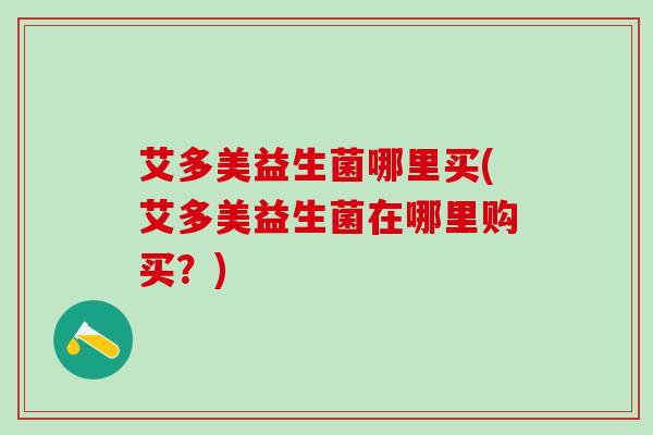 艾多美益生菌哪里买(艾多美益生菌在哪里购买?) 艾多美益生菌哪里买(艾多美益生菌在哪里购买?)
