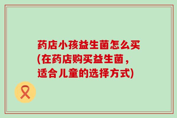 药店小孩益生菌怎么买(在药店购买益生菌,适合儿童的选择方式) 药店小孩益生菌怎么买(在药店购买益生菌,适合儿童的选择方式)