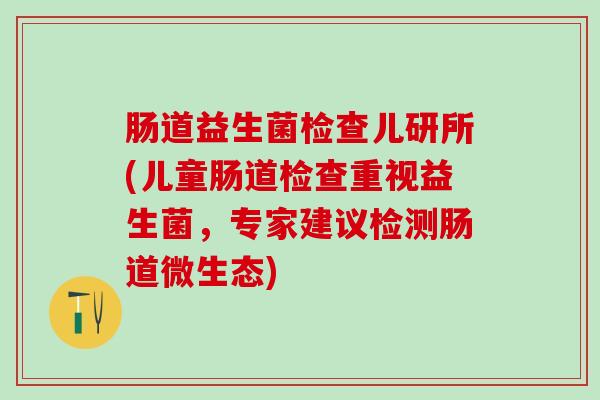 肠道益生菌检查儿研所(儿童肠道检查重视益生菌,专家建议检测肠道微生态) 肠道益生菌检查儿研所(儿童肠道检查重视益生菌,专家建议检测肠道微生态)