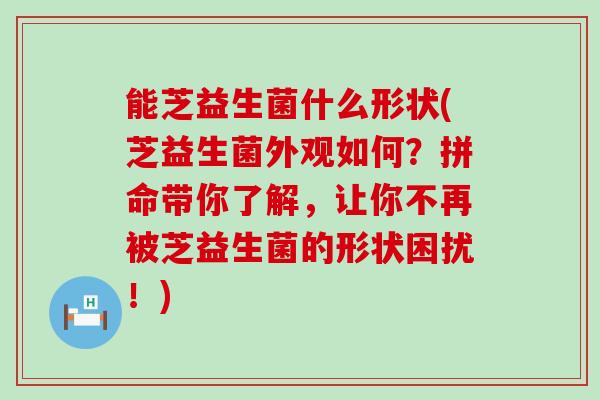能芝益生菌什么形状(芝益生菌外观如何？拼命带你了解，让你不再被芝益生菌的形状困扰！)