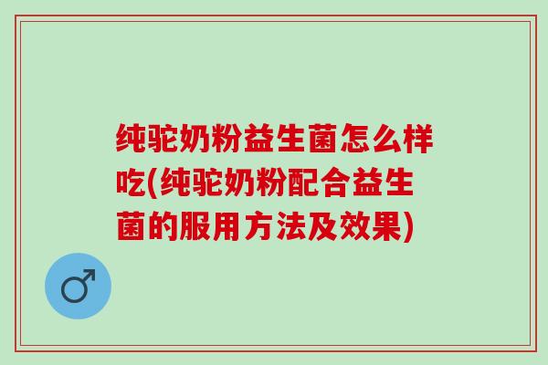 纯驼奶粉益生菌怎么样吃(纯驼奶粉配合益生菌的服用方法及效果)