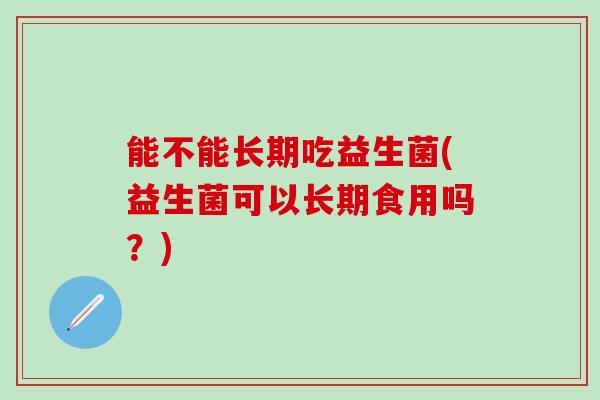 能不能长期吃益生菌(益生菌可以长期食用吗?) 能不能长期吃益生菌(益生菌可以长期食用吗?)
